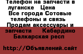 Телефон на запчасти в луганске › Цена ­ 300 - Все города Сотовые телефоны и связь » Продам аксессуары и запчасти   . Кабардино-Балкарская респ.